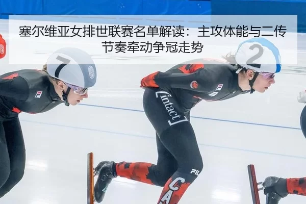塞尔维亚女排世联赛名单解读:主攻体能与二传节奏牵动争冠走势